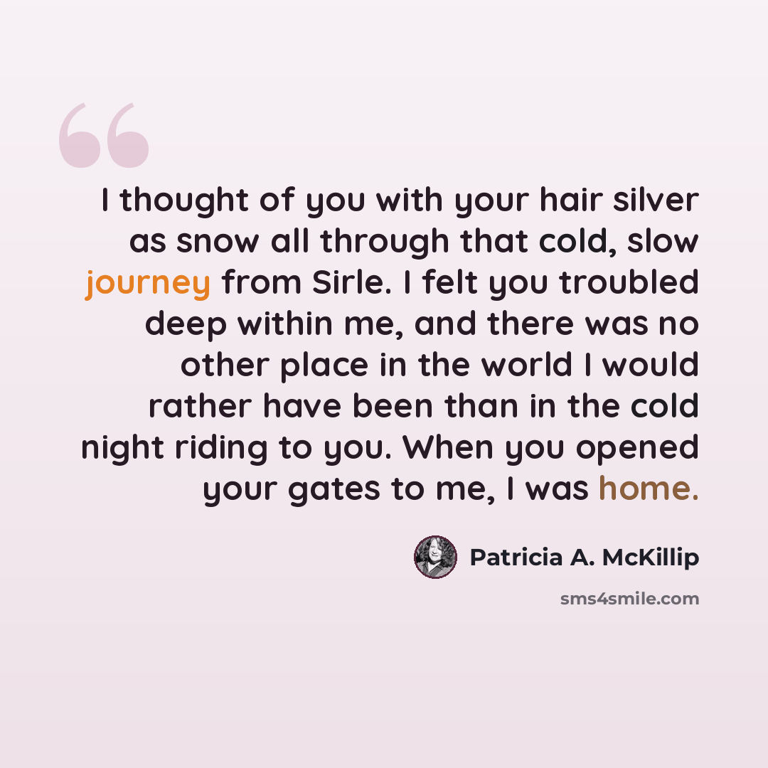 “I thought of you with your hair silver as snow all through that cold, slow journey from Sirle. I felt you troubled deep within me, and there was no other place in the world I would rather have been than in the cold night riding to you. When you opened your gates to me, I was home.” quote by Patricia A. McKillip