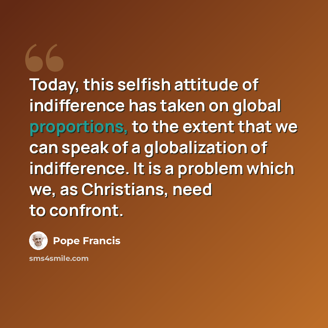 “Today, this selfish attitude of indifference has taken on global proportions, to the extent that we can speak of a globalization of indifference. It is a problem which we, as Christians, need to confront.” quote by Pope Francis