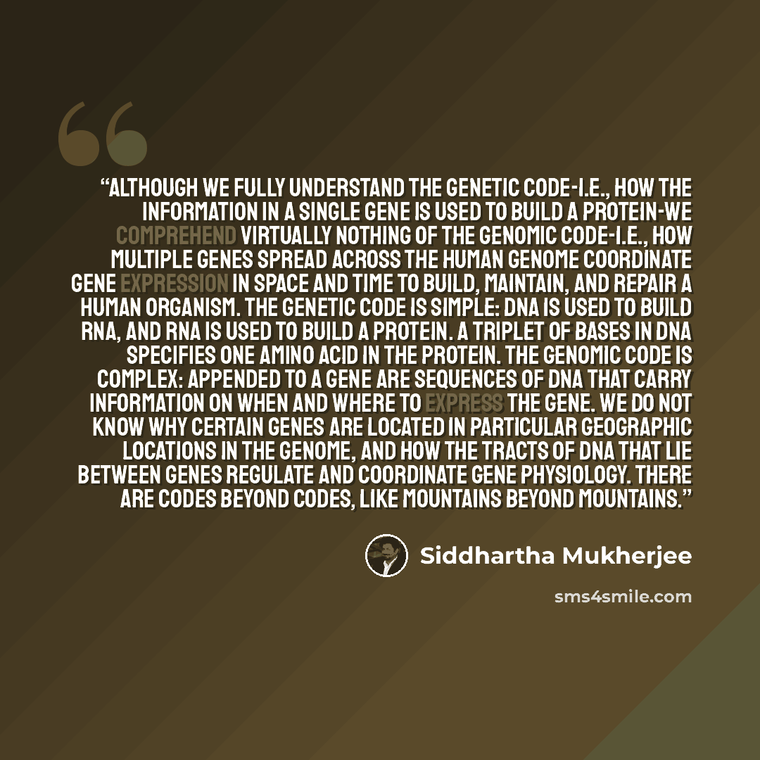 “Although we fully understand the genetic code-i.e., how the information in a single gene is used to build a protein-we comprehend virtually nothing of the genomic code-i.e., how multiple genes spread across the human genome coordinate gene expression in space and time to build, maintain, and…” quote by Siddhartha Mukherjee