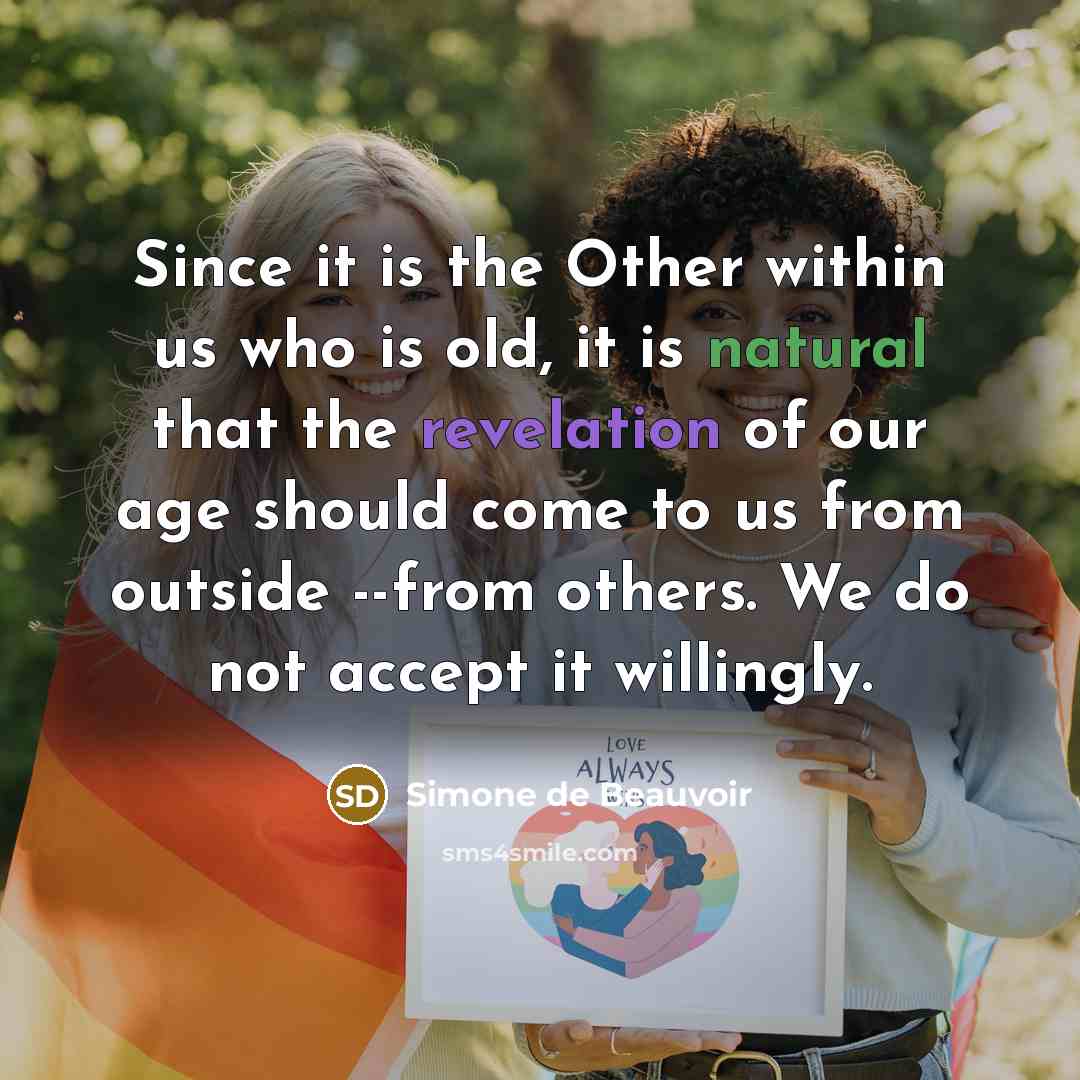 “Since it is the Other within us who is old, it is natural that the revelation of our age should come to us from outside --from others. We do not accept it willingly.” quote by Simone de Beauvoir