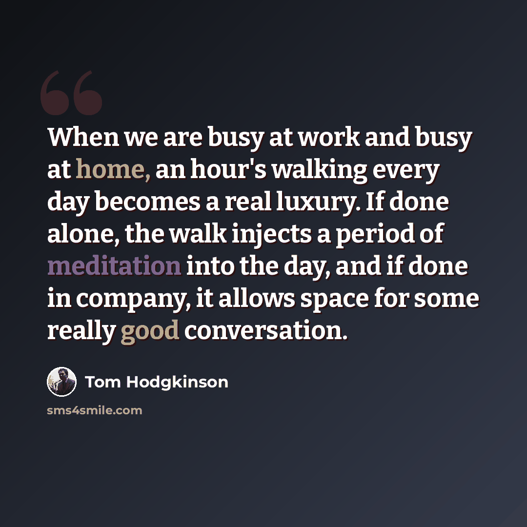 “When we are busy at work and busy at home, an hour's walking every day becomes a real luxury. If done alone, the walk injects a period of meditation into the day, and if done in company, it allows space for some really good conversation.” quote by Tom Hodgkinson