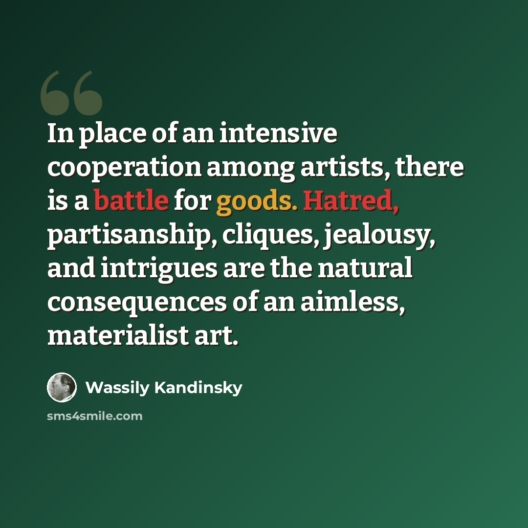 “In place of an intensive cooperation among artists, there is a battle for goods. Hatred, partisanship, cliques, jealousy, and intrigues are the natural consequences of an aimless, materialist art.” quote by Wassily Kandinsky
