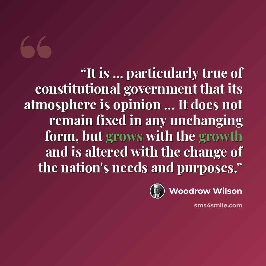 “It is ... particularly true of constitutional government that its atmosphere is opinion … It does not remain fixed in any unchanging form, but grows with the growth and is altered with the change of the nation's needs and purposes.” quote by Woodrow Wilson