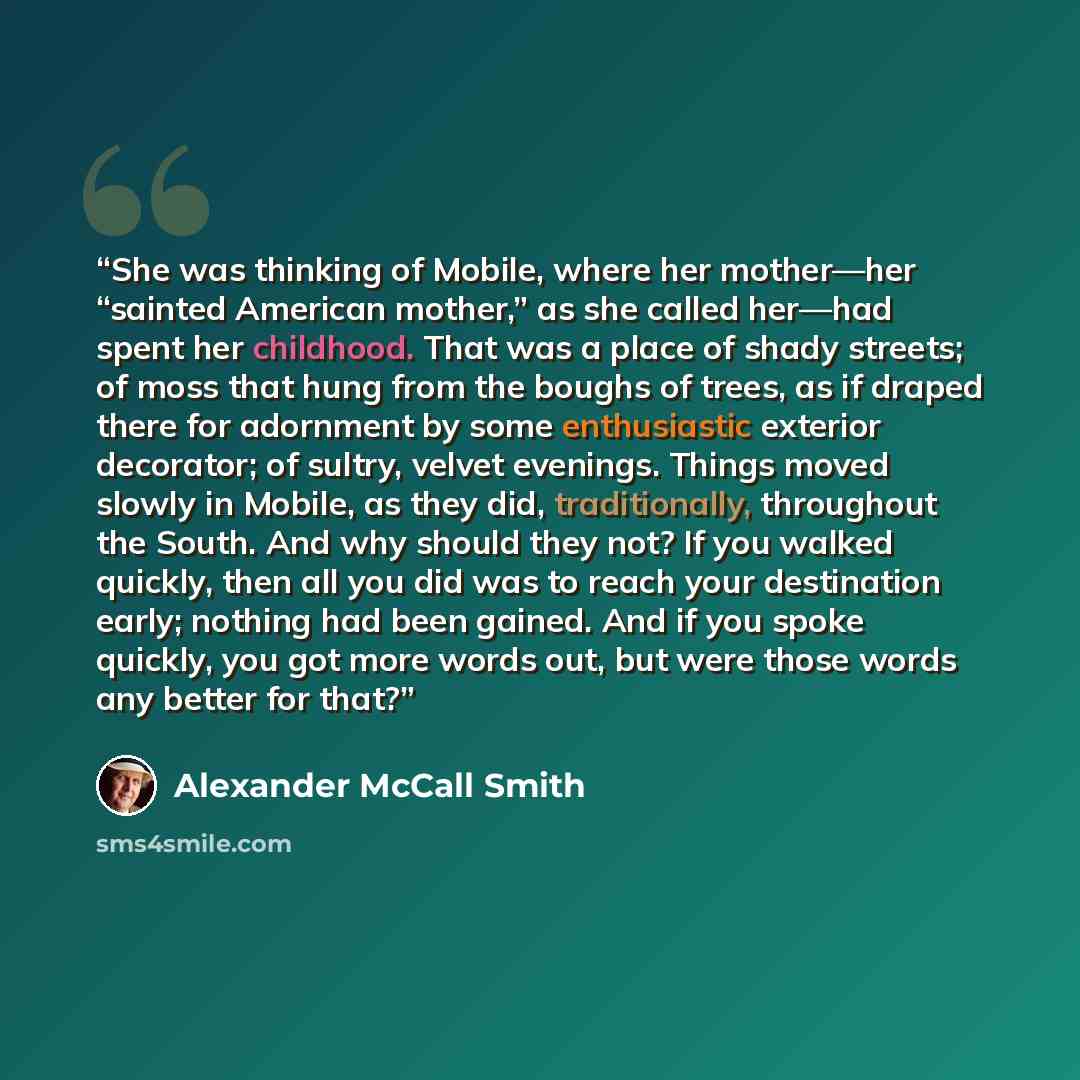 “She was thinking of Mobile, where her mother—her “sainted American mother,” as she called her—had spent her childhood. That was a place of shady streets; of moss that hung from the boughs of trees, as if draped there for adornment by some enthusiastic exterior decorator; of sultry, velvet…” quote by Alexander McCall Smith