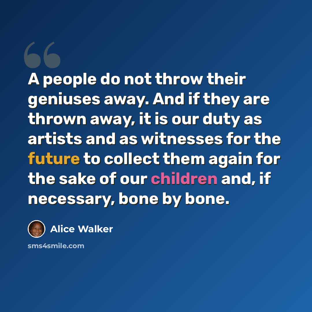 “A people do not throw their geniuses away. And if they are thrown away, it is our duty as artists and as witnesses for the future to collect them again for the sake of our children and, if necessary, bone by bone.” quote by Alice Walker