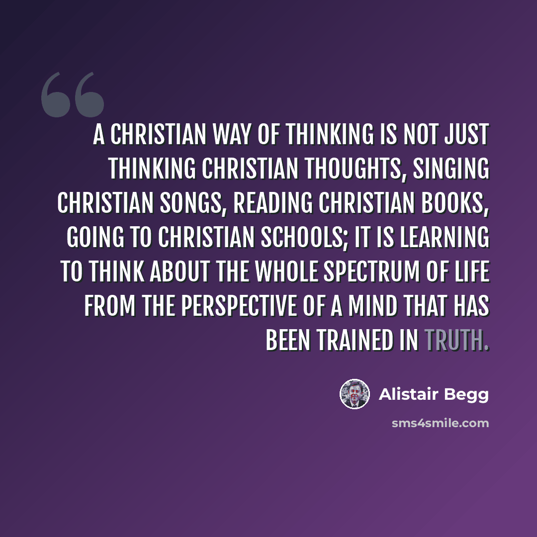“A Christian way of thinking is not just thinking Christian thoughts, singing Christian songs, reading Christian books, going to Christian schools; it is learning to think about the whole spectrum of life from the perspective of a mind that has been trained in truth.” quote by Alistair Begg