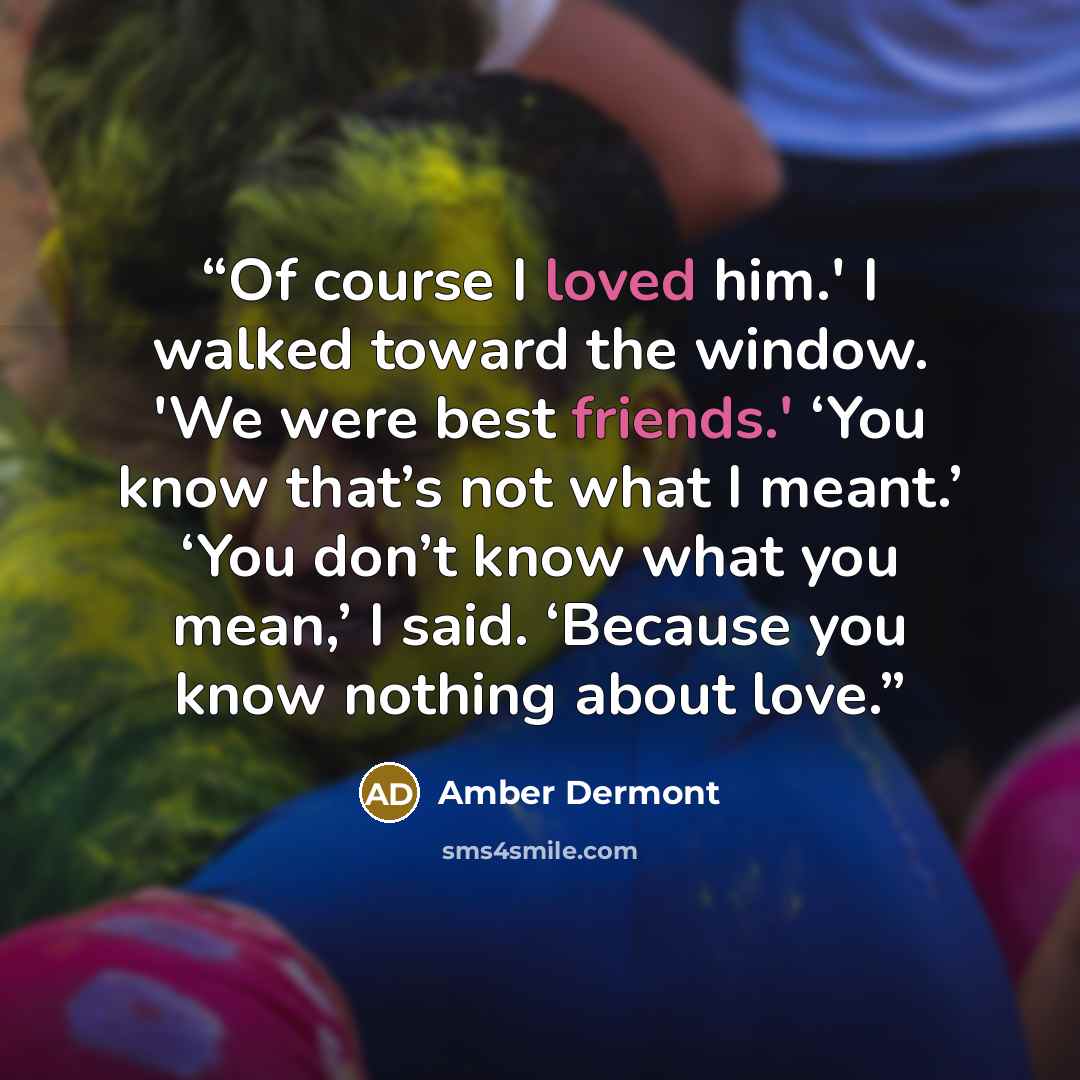 “Of course I loved him.' I walked toward the window. 'We were best friends.' ‘You know that’s not what I meant.’ ‘You don’t know what you mean,’ I said. ‘Because you know nothing about love.” quote by Amber Dermont