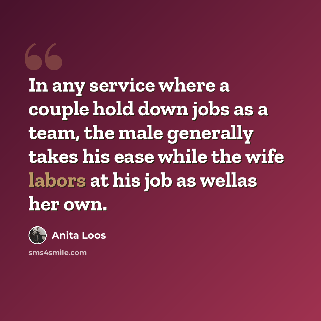 “In any service where a couple hold down jobs as a team, the male generally takes his ease while the wife labors at his job as wellas her own.” quote by Anita Loos