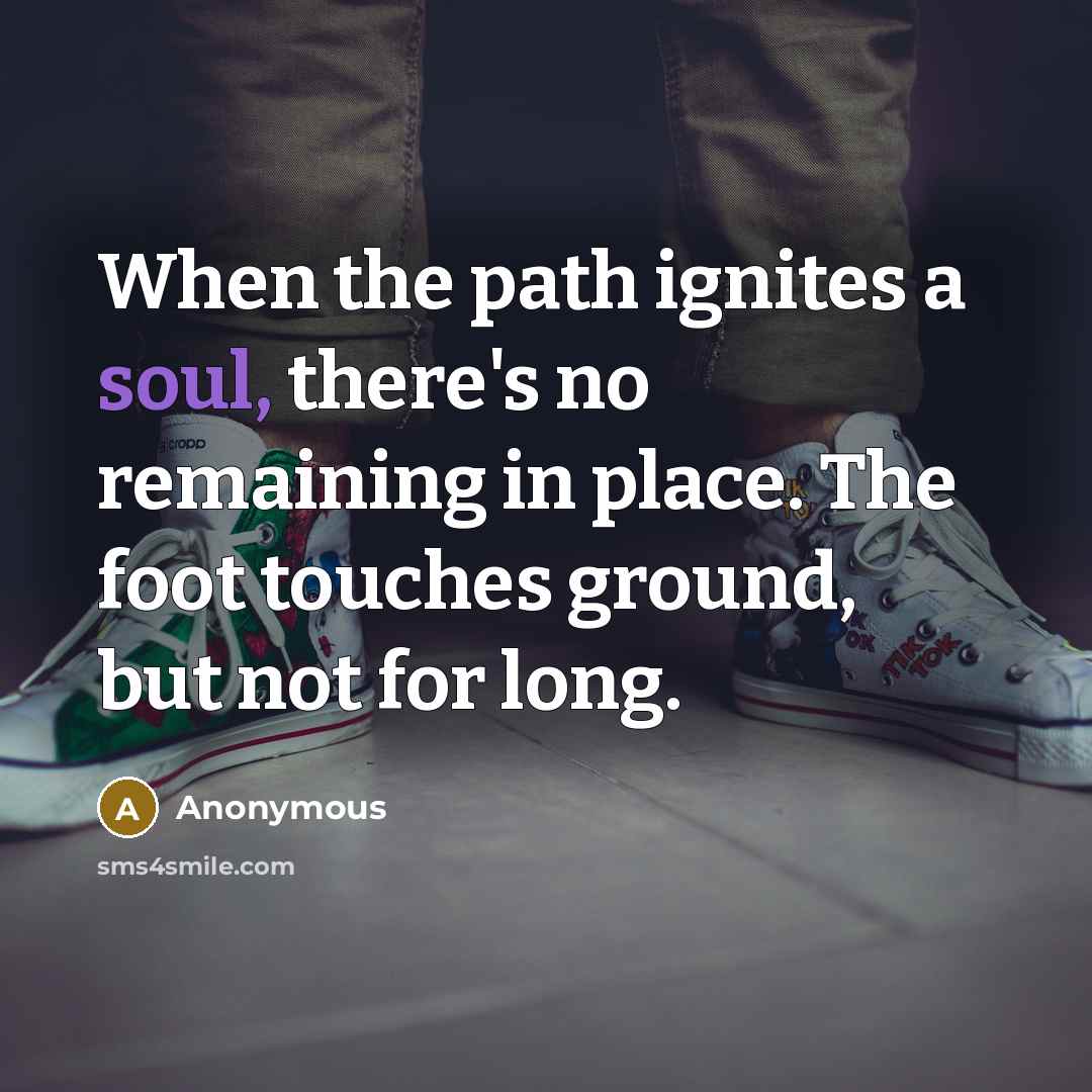 “When the path ignites a soul, there's no remaining in place. The foot touches ground, but not for long.” quote by Anonymous