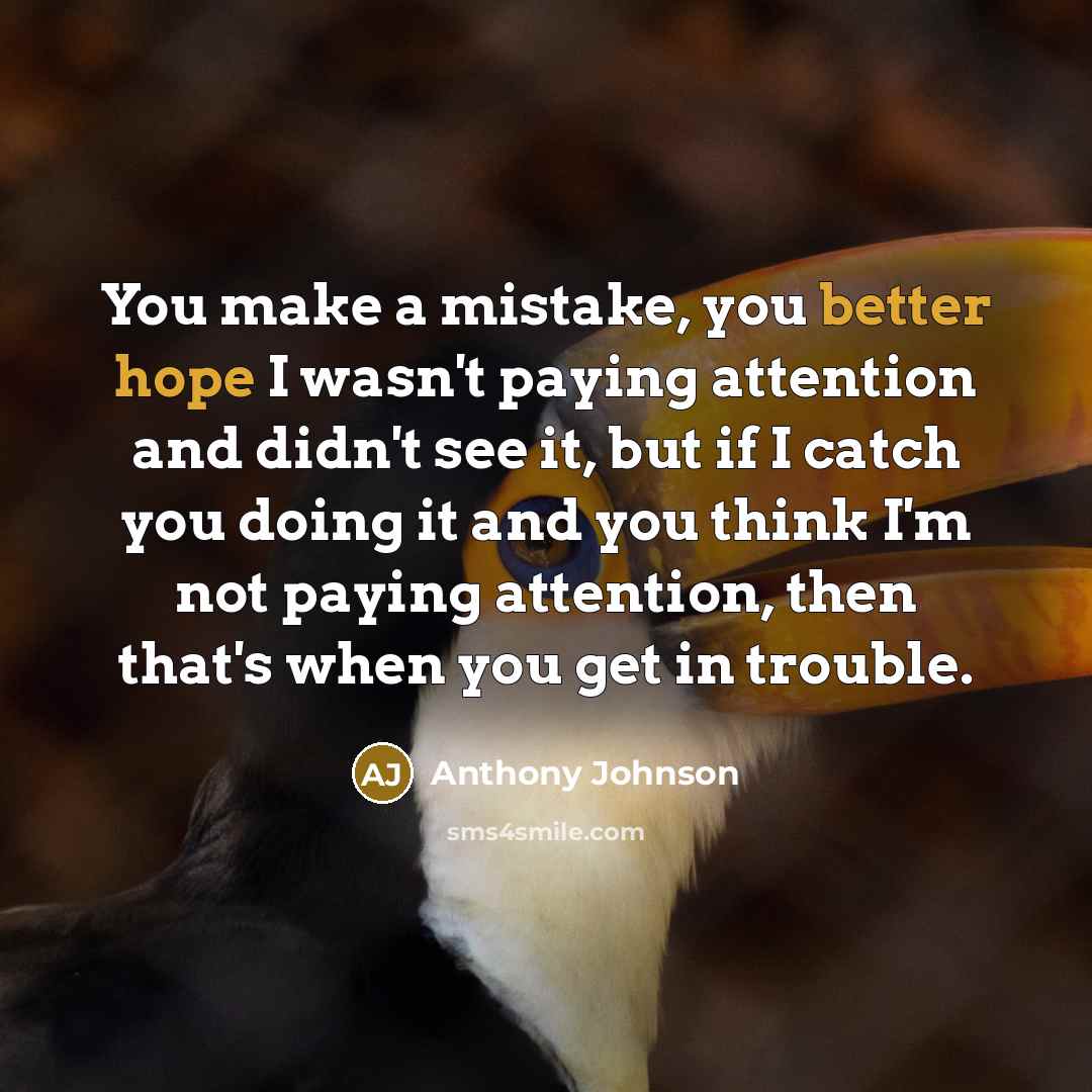 “You make a mistake, you better hope I wasn't paying attention and didn't see it, but if I catch you doing it and you think I'm not paying attention, then that's when you get in trouble.” quote by Anthony Johnson