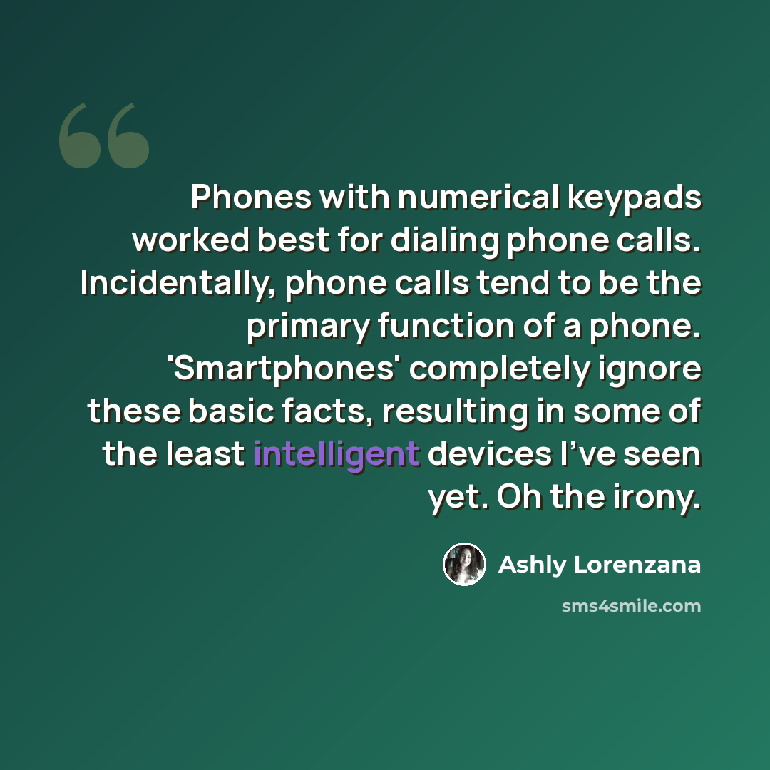“Phones with numerical keypads worked best for dialing phone calls. Incidentally, phone calls tend to be the primary function of a phone. 'Smartphones' completely ignore these basic facts, resulting in some of the least intelligent devices I've seen yet. Oh the irony.” quote by Ashly Lorenzana