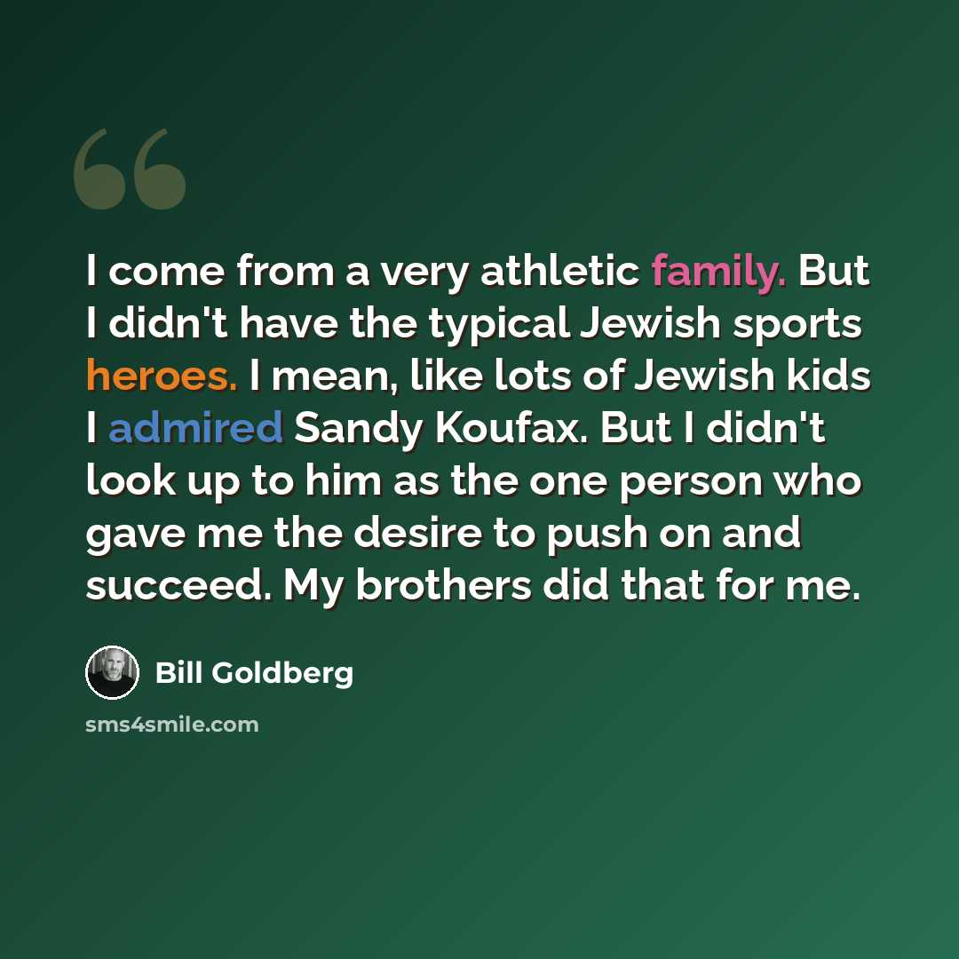 “I come from a very athletic family. But I didn't have the typical Jewish sports heroes. I mean, like lots of Jewish kids I admired Sandy Koufax. But I didn't look up to him as the one person who gave me the desire to push on and succeed. My brothers did that for me.” quote by Bill Goldberg