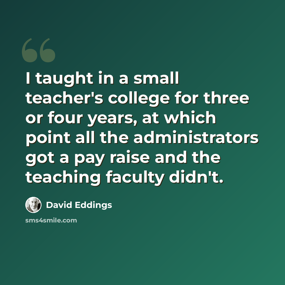 “I taught in a small teacher's college for three or four years, at which point all the administrators got a pay raise and the teaching faculty didn't.” quote by David Eddings