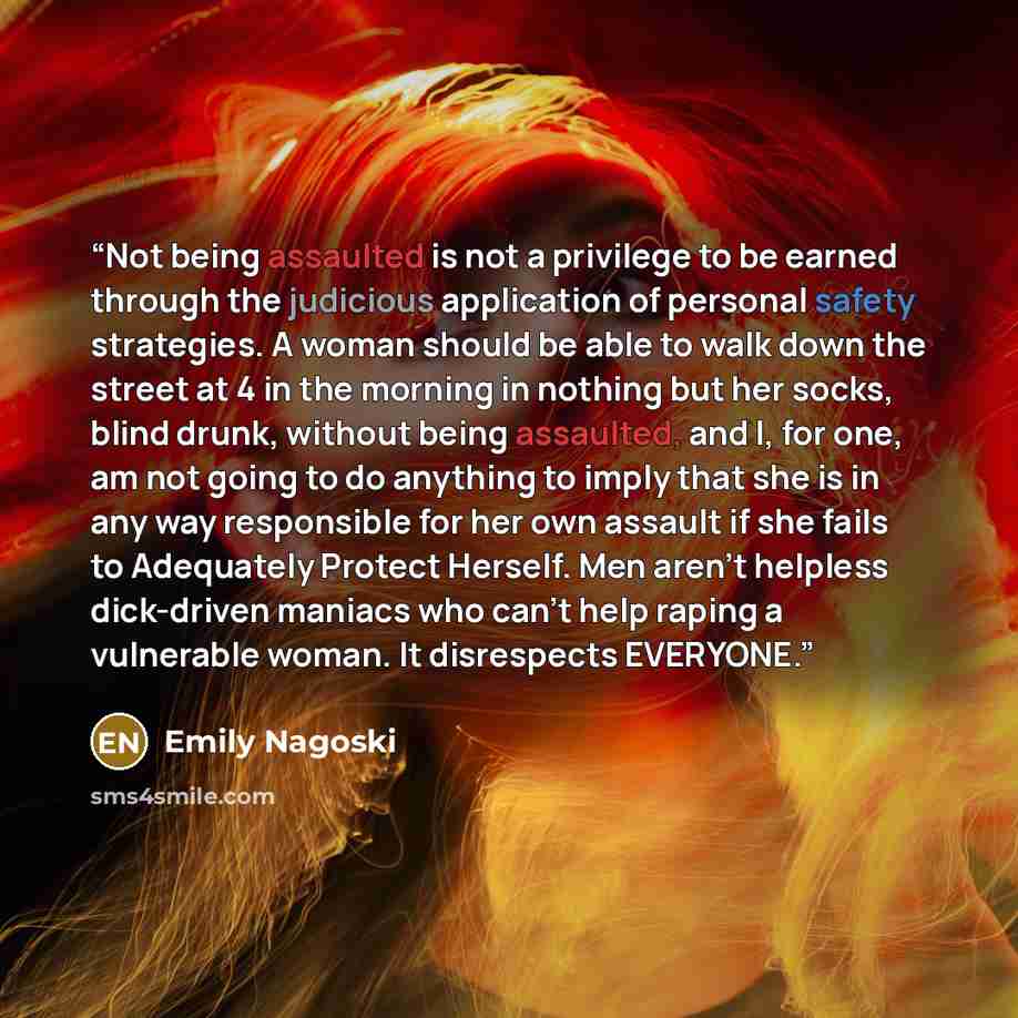 “Not being assaulted is not a privilege to be earned through the judicious application of personal safety strategies. A woman should be able to walk down the street at 4 in the morning in nothing but her socks, blind drunk, without being assaulted, and I, for one, am not going to do anything to…” quote by Emily Nagoski