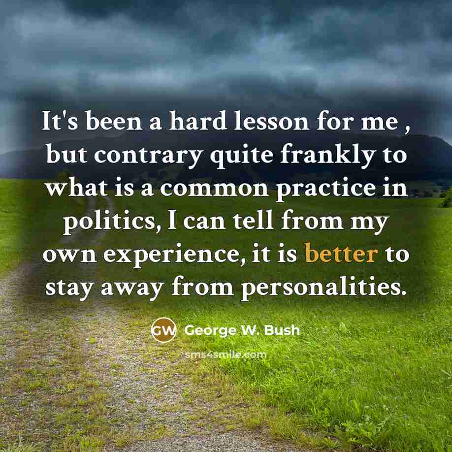 “It's been a hard lesson for me , but contrary quite frankly to what is a common practice in politics, I can tell from my own experience, it is better to stay away from personalities.” quote by George W. Bush