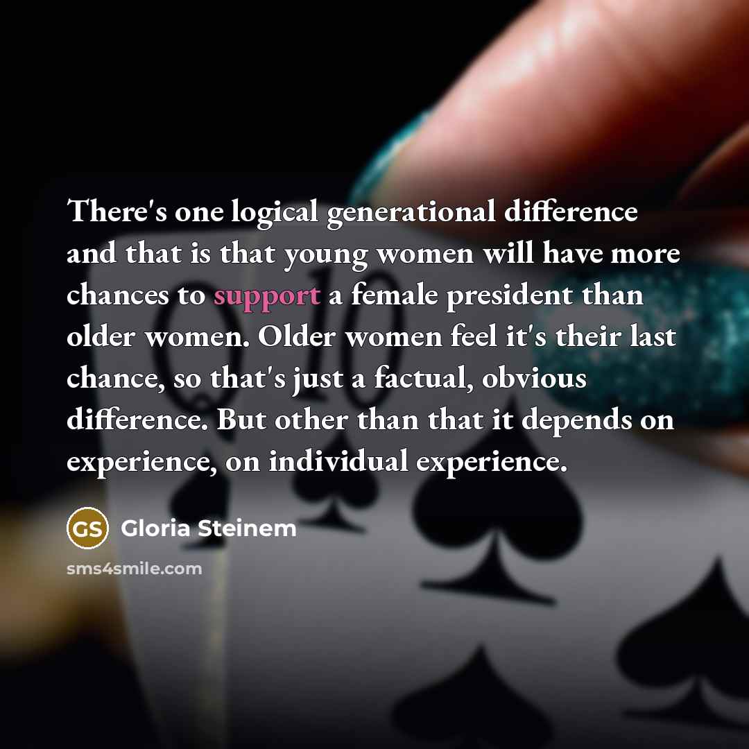 “There's one logical generational difference and that is that young women will have more chances to support a female president than older women. Older women feel it's their last chance, so that's just a factual, obvious difference. But other than that it depends on experience, on individual…” quote by Gloria Steinem
