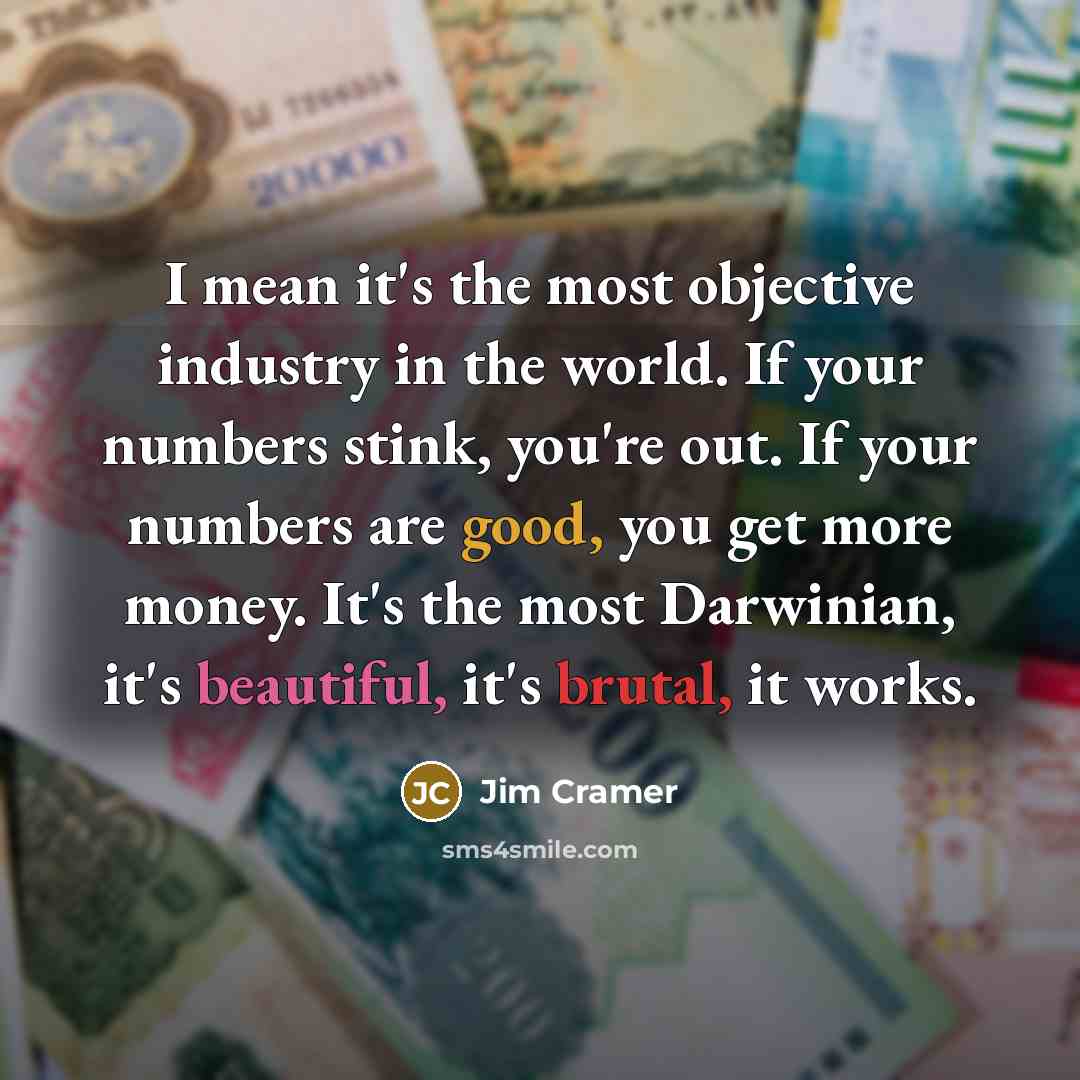 “I mean it's the most objective industry in the world. If your numbers stink, you're out. If your numbers are good, you get more money. It's the most Darwinian, it's beautiful, it's brutal, it works.” quote by Jim Cramer