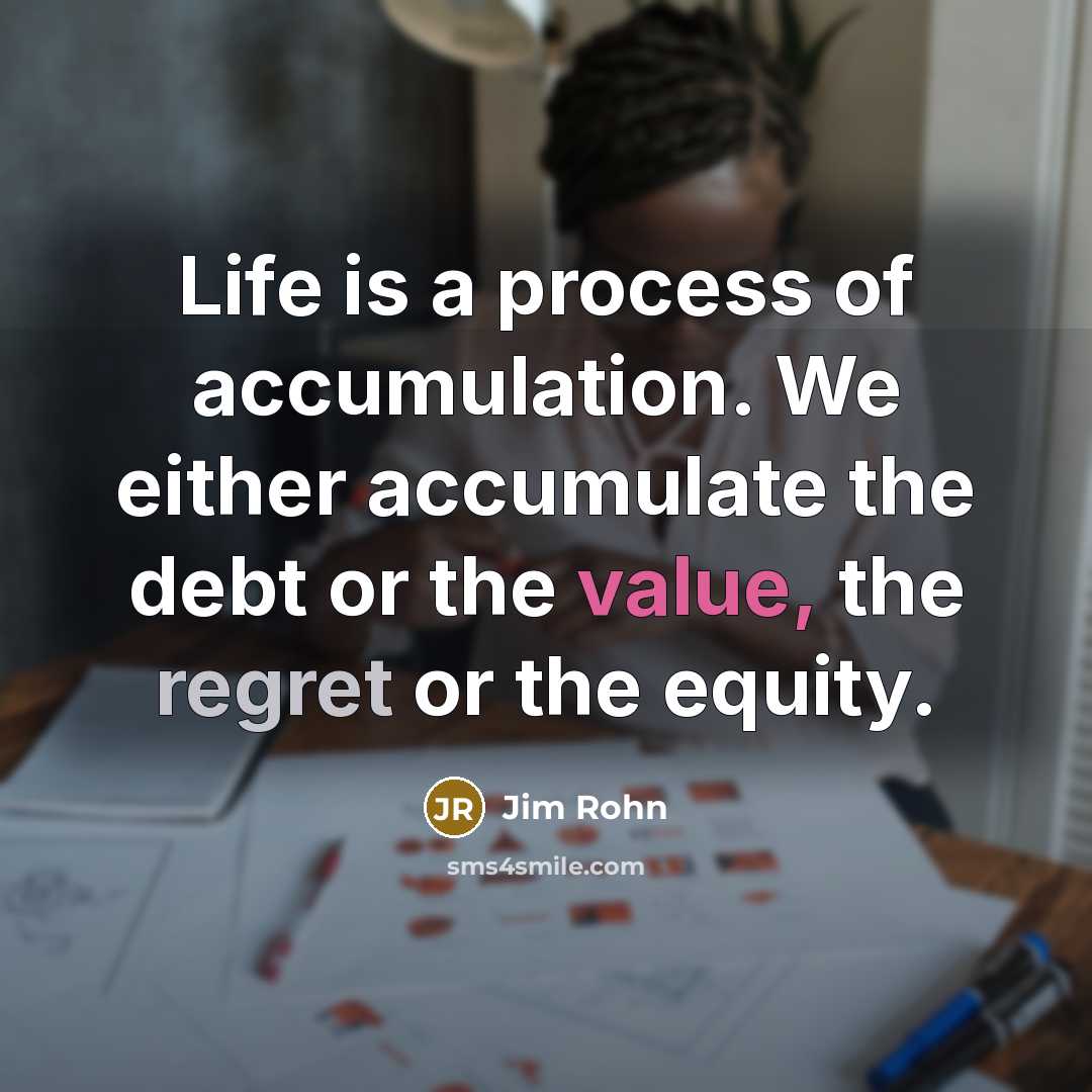“Life is a process of accumulation. We either accumulate the debt or the value, the regret or the equity.” quote by Jim Rohn