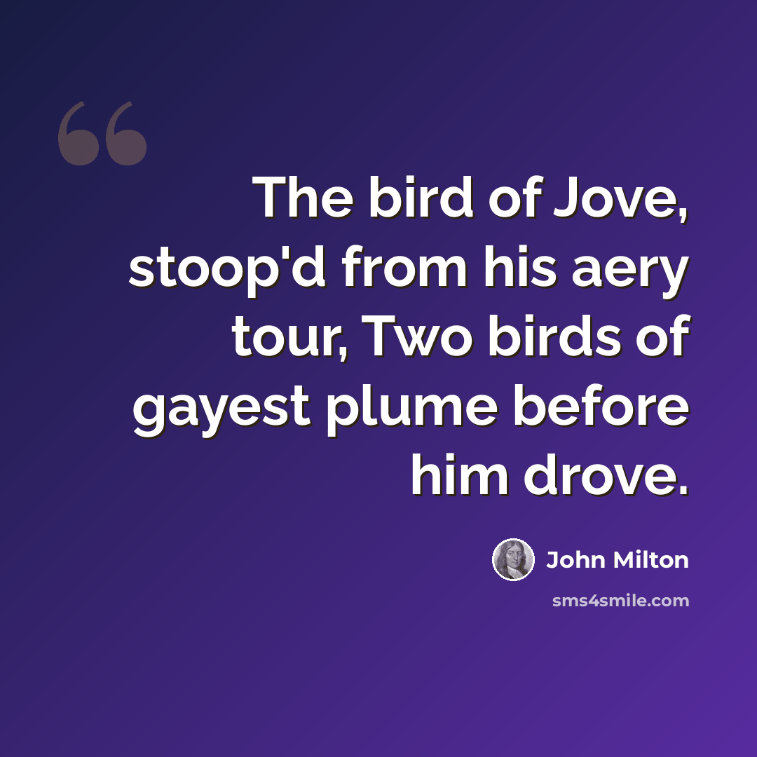 “The bird of Jove, stoop'd from his aery tour, Two birds of gayest plume before him drove.” quote by John Milton