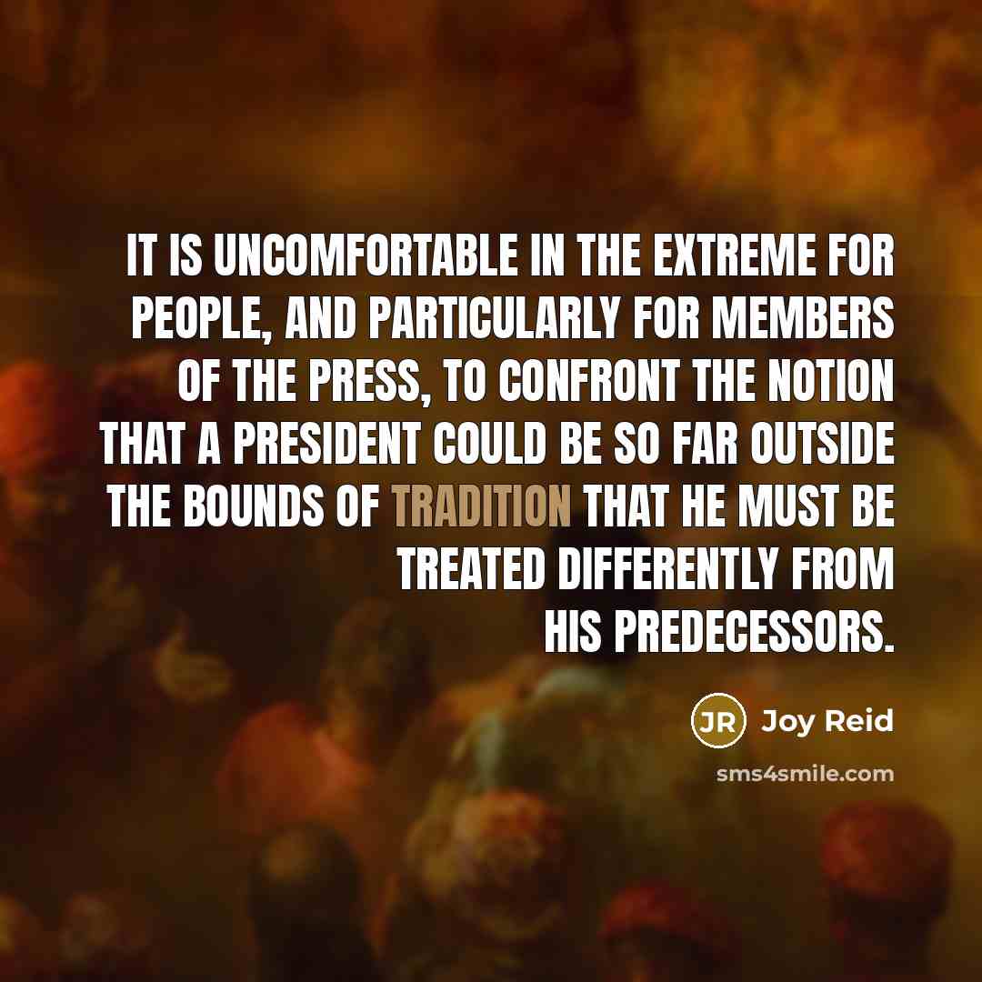 “It is uncomfortable in the extreme for people, and particularly for members of the press, to confront the notion that a president could be so far outside the bounds of tradition that he must be treated differently from his predecessors.” quote by Joy Reid