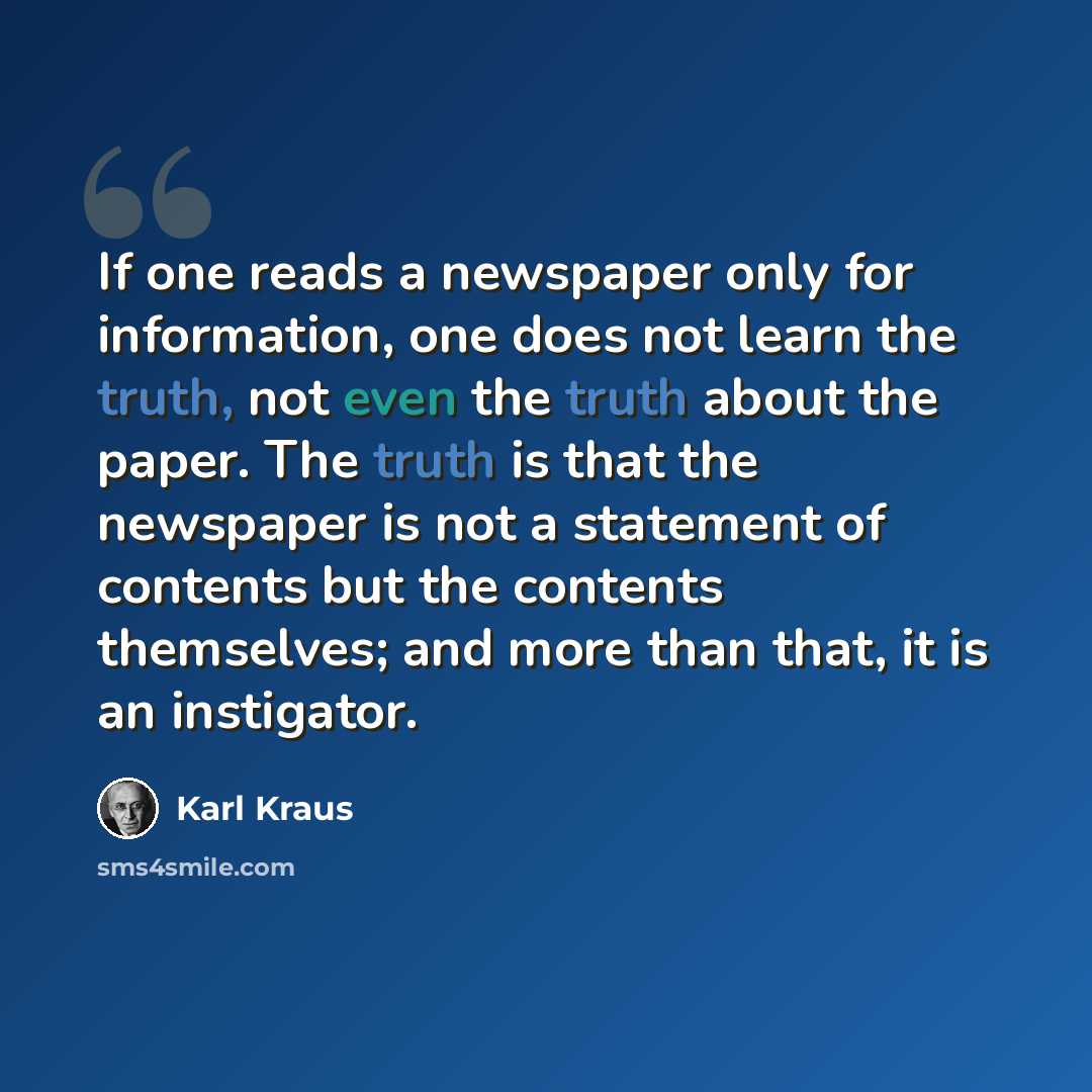 “If one reads a newspaper only for information, one does not learn the truth, not even the truth about the paper. The truth is that the newspaper is not a statement of contents but the contents themselves; and more than that, it is an instigator.” quote by Karl Kraus