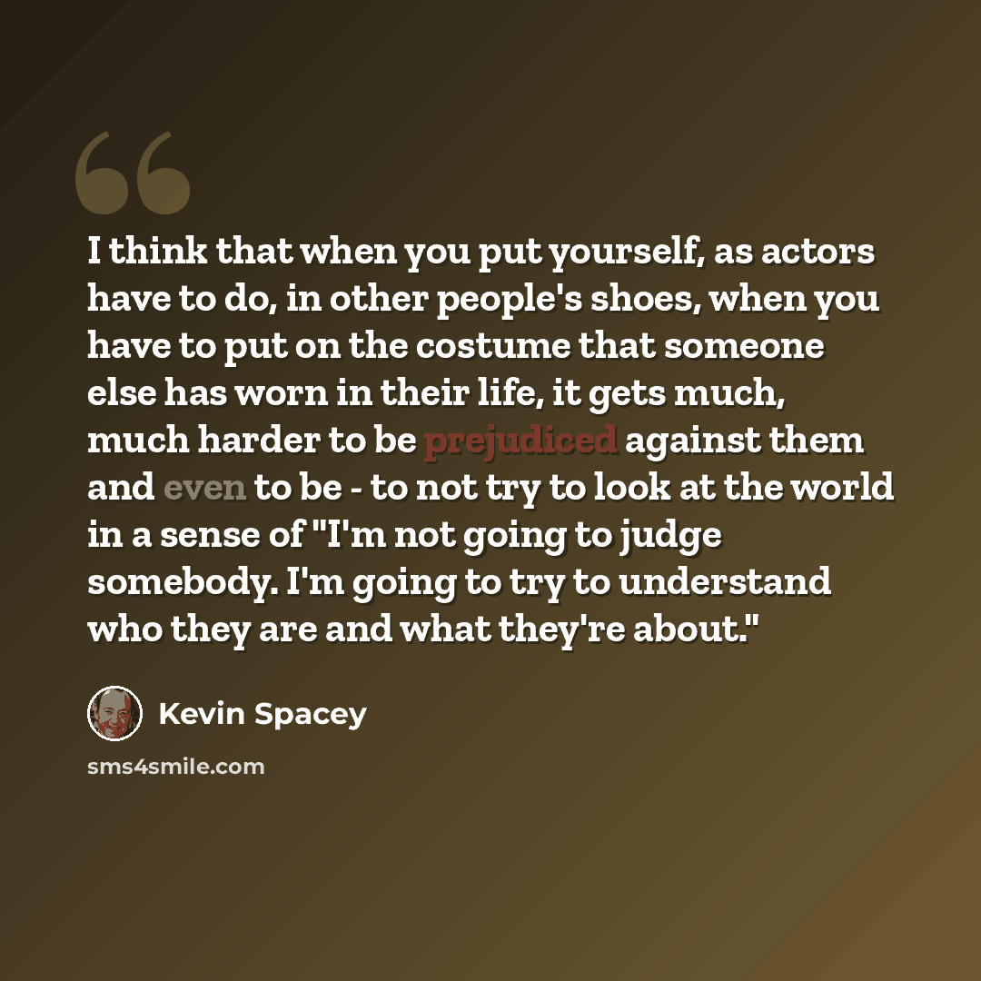 “I think that when you put yourself, as actors have to do, in other people's shoes, when you have to put on the costume that someone else has worn in their life, it gets much, much harder to be prejudiced against them and even to be - to not try to look at the world in a sense of "I'm not going to…” quote by Kevin Spacey