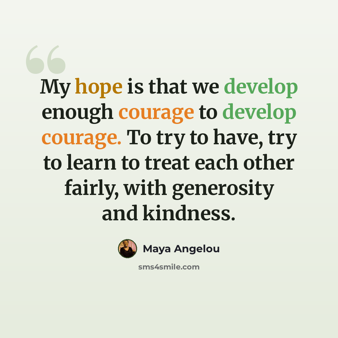 “My hope is that we develop enough courage to develop courage. To try to have, try to learn to treat each other fairly, with generosity and kindness.” quote by Maya Angelou
