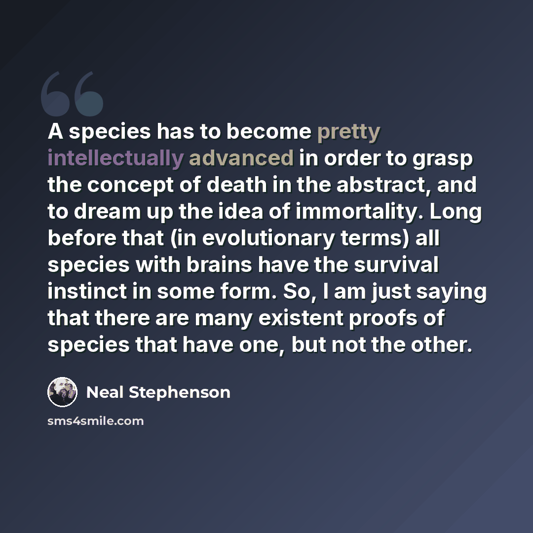 “A species has to become pretty intellectually advanced in order to grasp the concept of death in the abstract, and to dream up the idea of immortality. Long before that (in evolutionary terms) all species with brains have the survival instinct in some form. So, I am just saying that there are many…” quote by Neal Stephenson