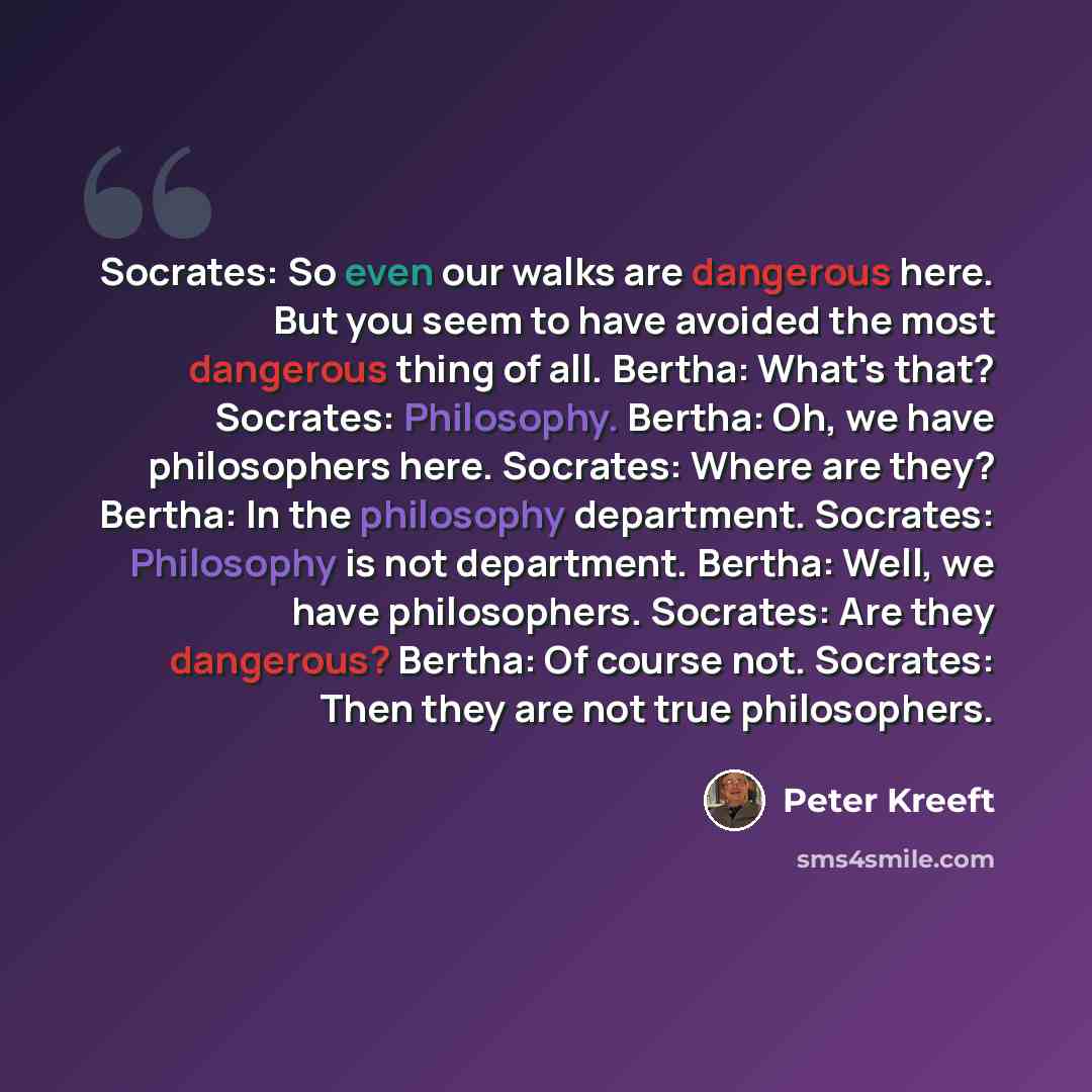 “Socrates: So even our walks are dangerous here. But you seem to have avoided the most dangerous thing of all. Bertha: What's that? Socrates: Philosophy. Bertha: Oh, we have philosophers here. Socrates: Where are they? Bertha: In the philosophy department. Socrates: Philosophy is not department…” quote by Peter Kreeft