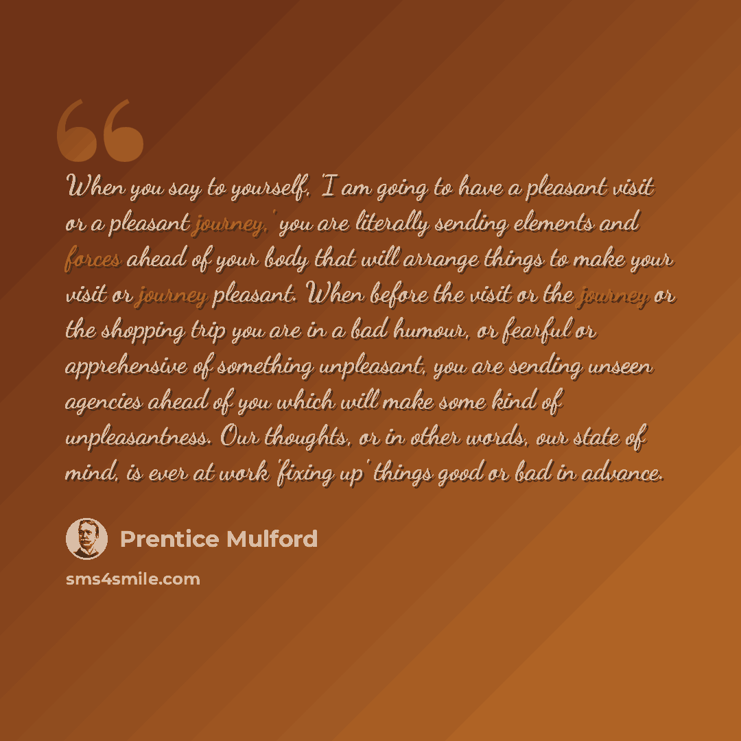 “When you say to yourself, 'I am going to have a pleasant visit or a pleasant journey,' you are literally sending elements and forces ahead of your body that will arrange things to make your visit or journey pleasant. When before the visit or the journey or the shopping trip you are in a bad…” quote by Prentice Mulford