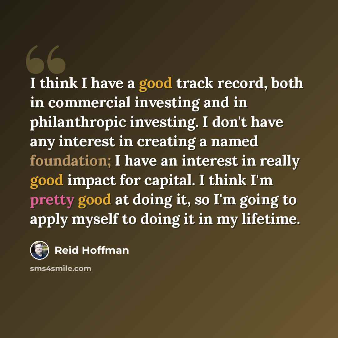 “I think I have a good track record, both in commercial investing and in philanthropic investing. I don't have any interest in creating a named foundation; I have an interest in really good impact for capital. I think I'm pretty good at doing it, so I'm going to apply myself to doing it in my…” quote by Reid Hoffman