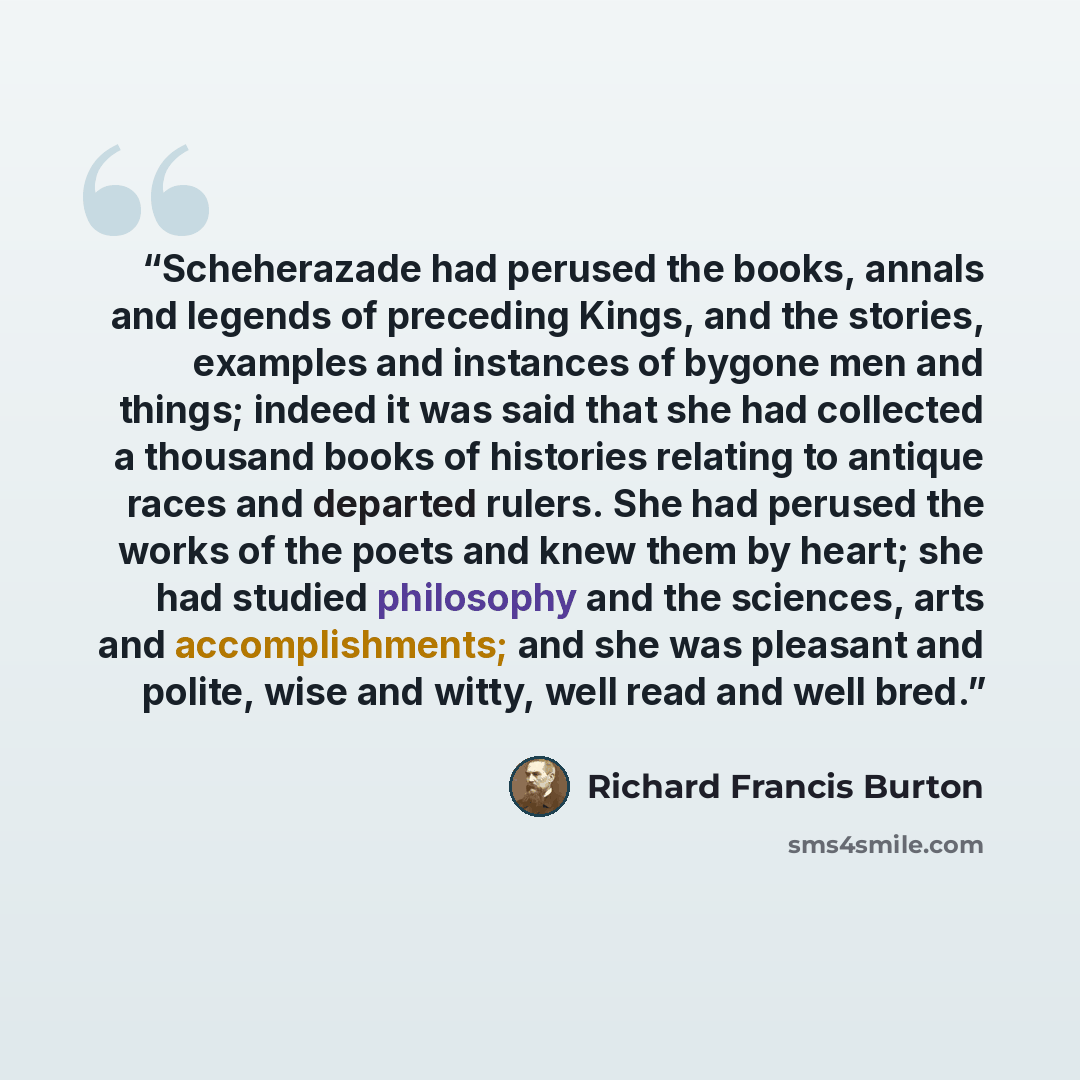 “Scheherazade had perused the books, annals and legends of preceding Kings, and the stories, examples and instances of bygone men and things; indeed it was said that she had collected a thousand books of histories relating to antique races and departed rulers. She had perused the works of the poets…” quote by Richard Francis Burton