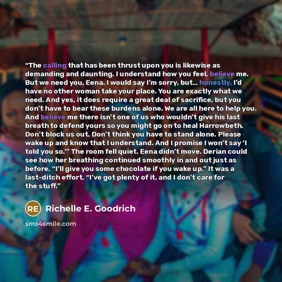 “The calling that has been thrust upon you is likewise as demanding and daunting. I understand how you feel, believe me. But we need you, Eena. I would say I’m sorry, but… honestly, I’d have no other woman take your place. You are exactly what we need. And yes, it does require a great deal of…” quote by Richelle E. Goodrich