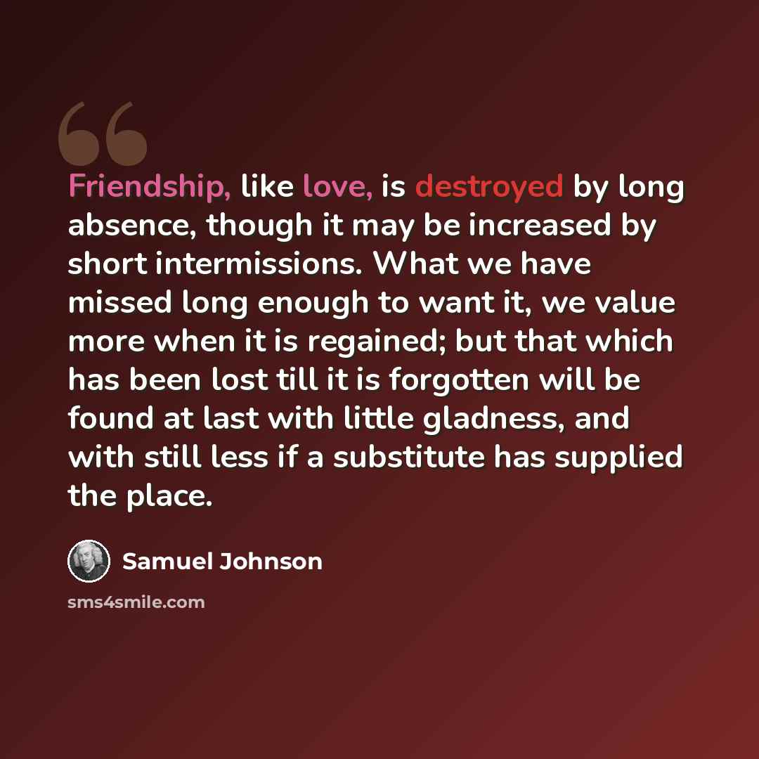 “Friendship, like love, is destroyed by long absence, though it may be increased by short intermissions. What we have missed long enough to want it, we value more when it is regained; but that which has been lost till it is forgotten will be found at last with little gladness, and with still less…” quote by Samuel Johnson
