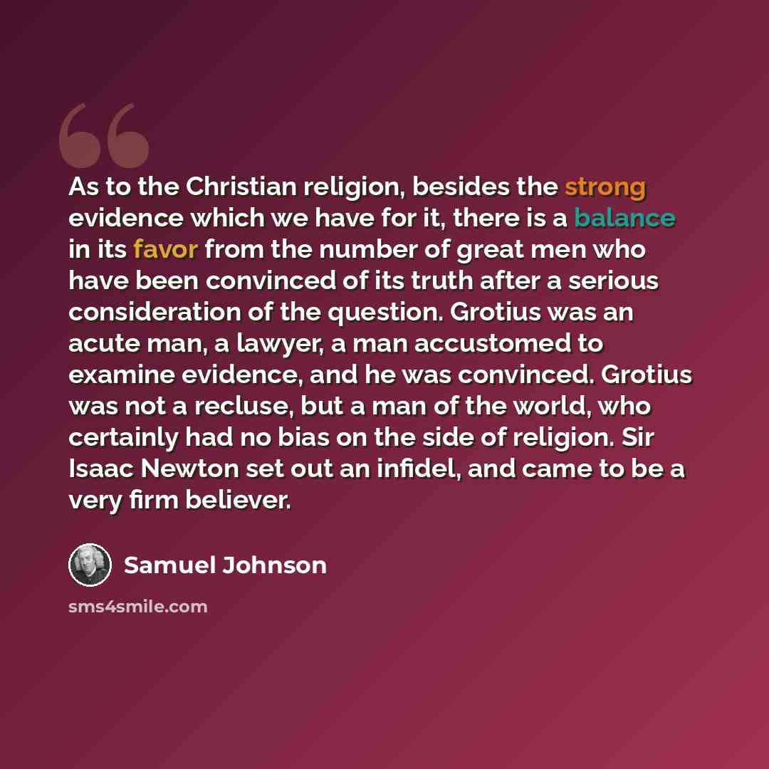 “As to the Christian religion, besides the strong evidence which we have for it, there is a balance in its favor from the number of great men who have been convinced of its truth after a serious consideration of the question. Grotius was an acute man, a lawyer, a man accustomed to examine evidence…” quote by Samuel Johnson