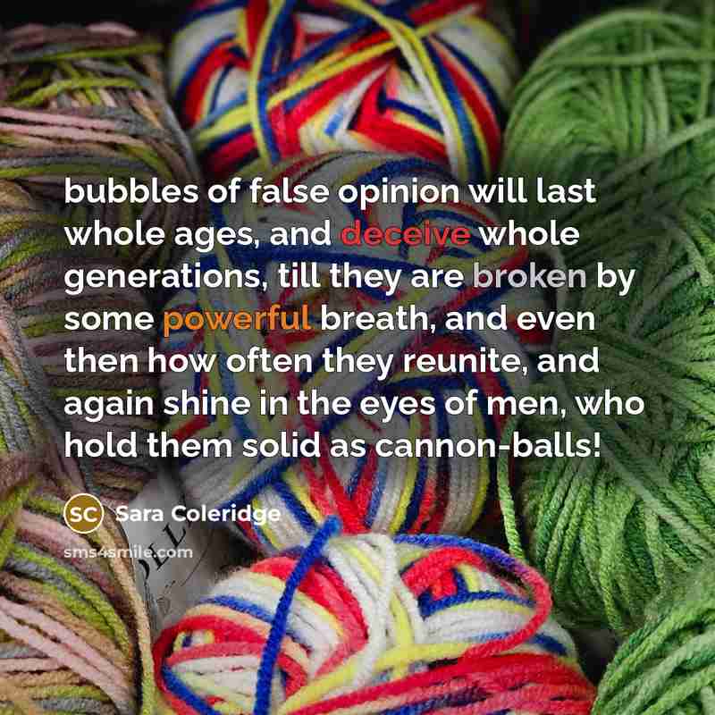 “bubbles of false opinion will last whole ages, and deceive whole generations, till they are broken by some powerful breath, and even then how often they reunite, and again shine in the eyes of men, who hold them solid as cannon-balls!” quote by Sara Coleridge