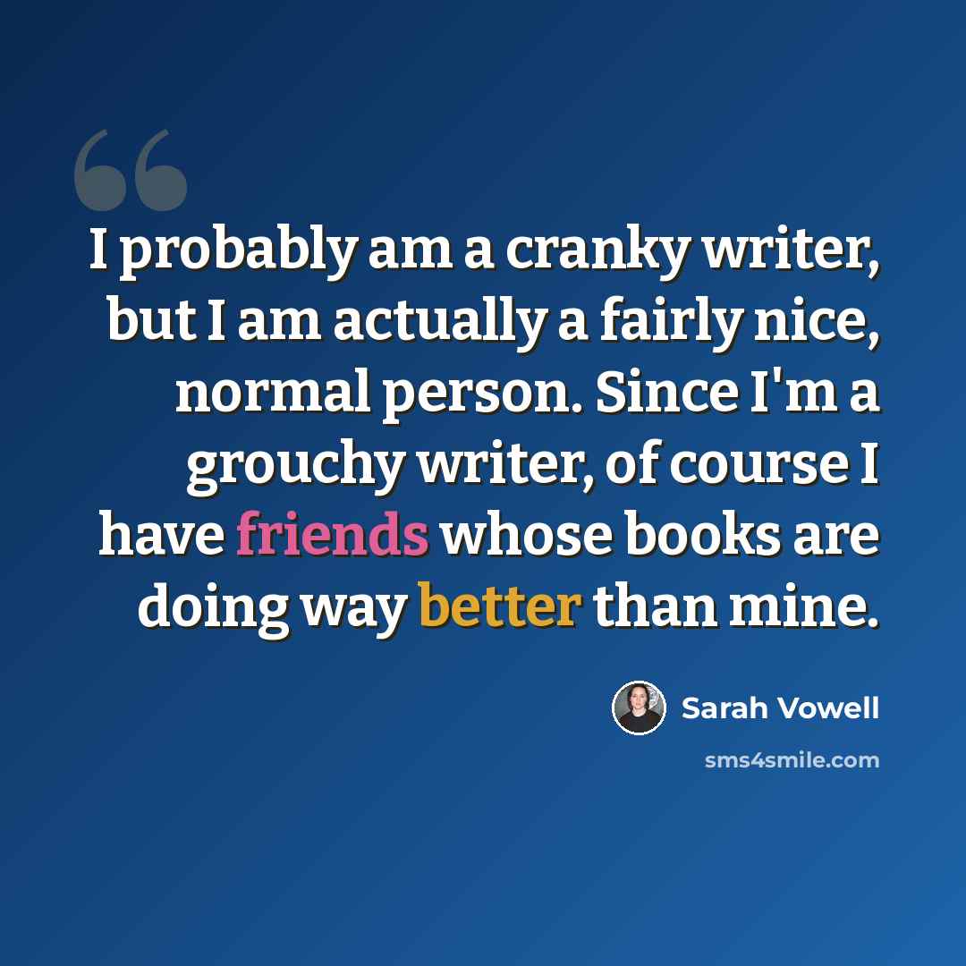 “I probably am a cranky writer, but I am actually a fairly nice, normal person. Since I'm a grouchy writer, of course I have friends whose books are doing way better than mine.” quote by Sarah Vowell