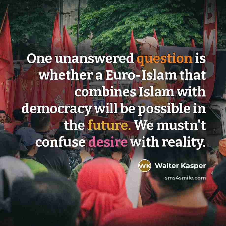 “One unanswered question is whether a Euro-Islam that combines Islam with democracy will be possible in the future. We mustn't confuse desire with reality.” quote by Walter Kasper