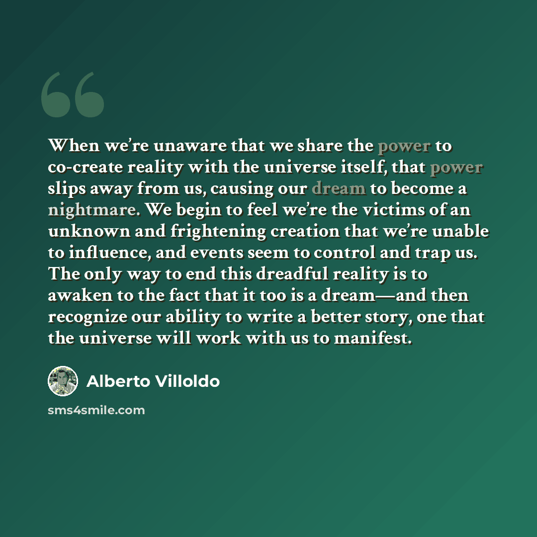 “When we’re unaware that we share the power to co-create reality with the universe itself, that power slips away from us, causing our dream to become a nightmare. We begin to feel we’re the victims of an unknown and frightening creation that we’re unable to influence, and events seem to control and…” quote by Alberto Villoldo