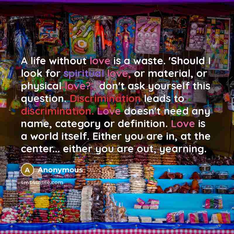 “A life without love is a waste. 'Should I look for spiritual love, or material, or physical love?', don't ask yourself this question. Discrimination leads to discrimination. Love doesn't need any name, category or definition. Love is a world itself. Either you are in, at the center... either you…” quote by Anonymous