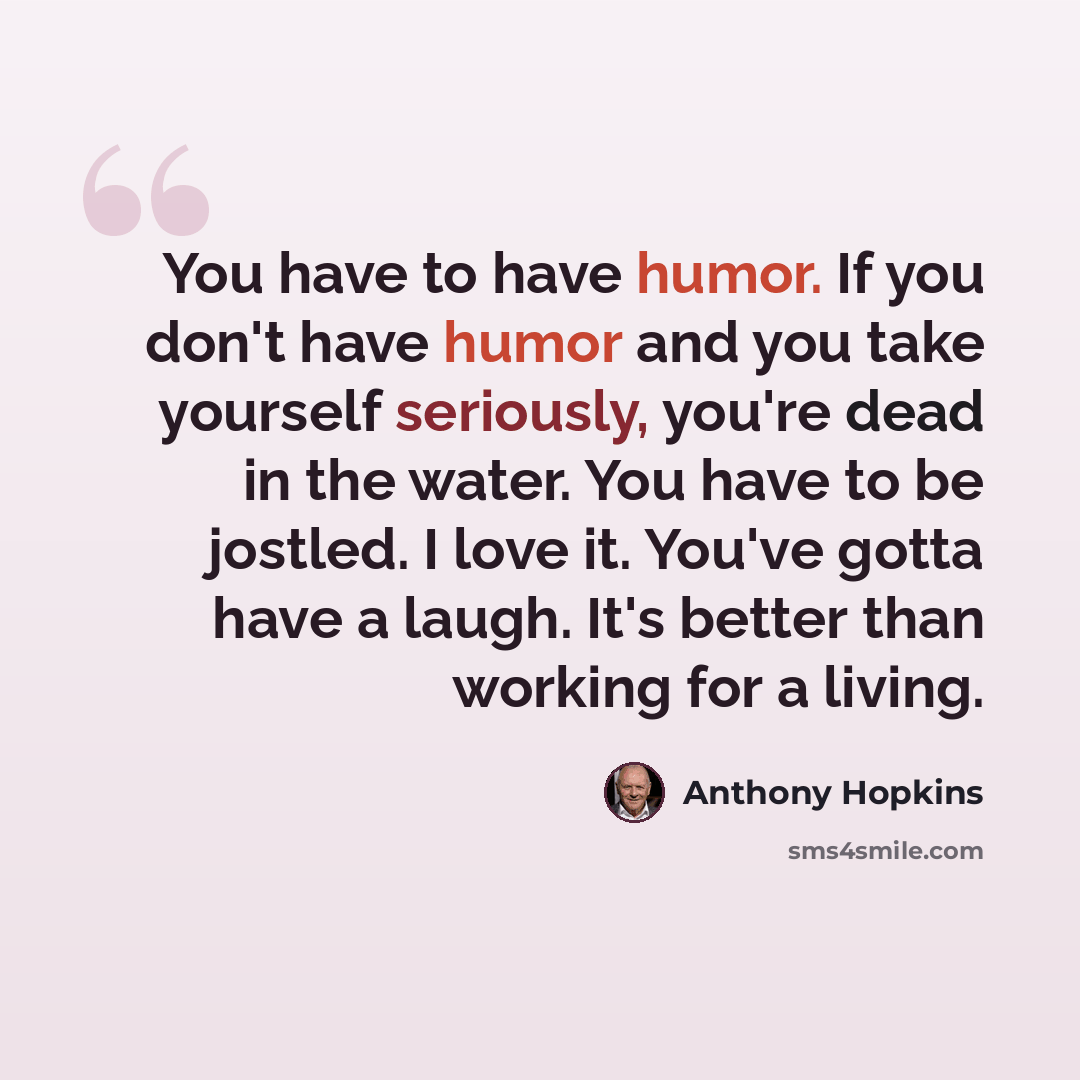 “You have to have humor. If you don't have humor and you take yourself seriously, you're dead in the water. You have to be jostled. I love it. You've gotta have a laugh. It's better than working for a living.” quote by Anthony Hopkins