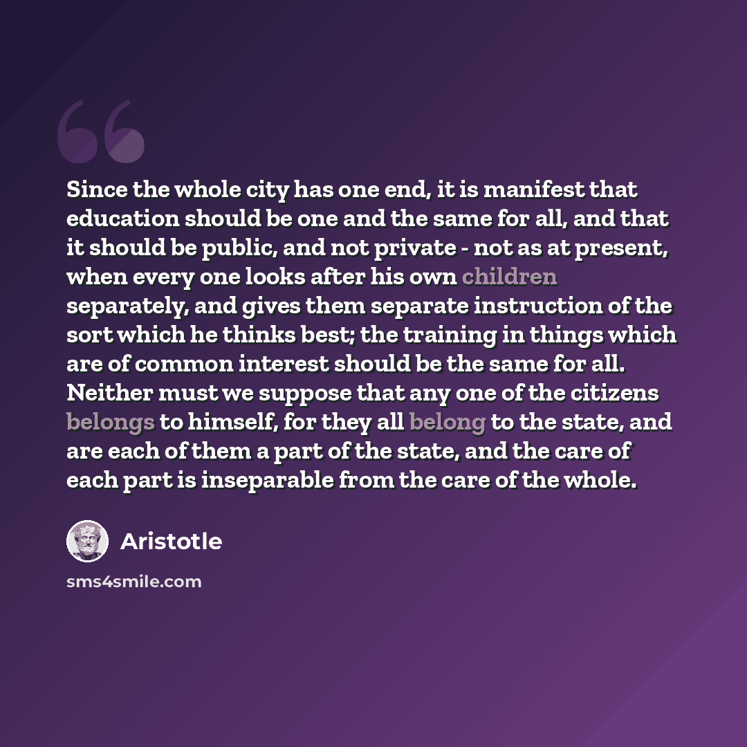 “Since the whole city has one end, it is manifest that education should be one and the same for all, and that it should be public, and not private - not as at present, when every one looks after his own children separately, and gives them separate instruction of the sort which he thinks best; the…” quote by Aristotle