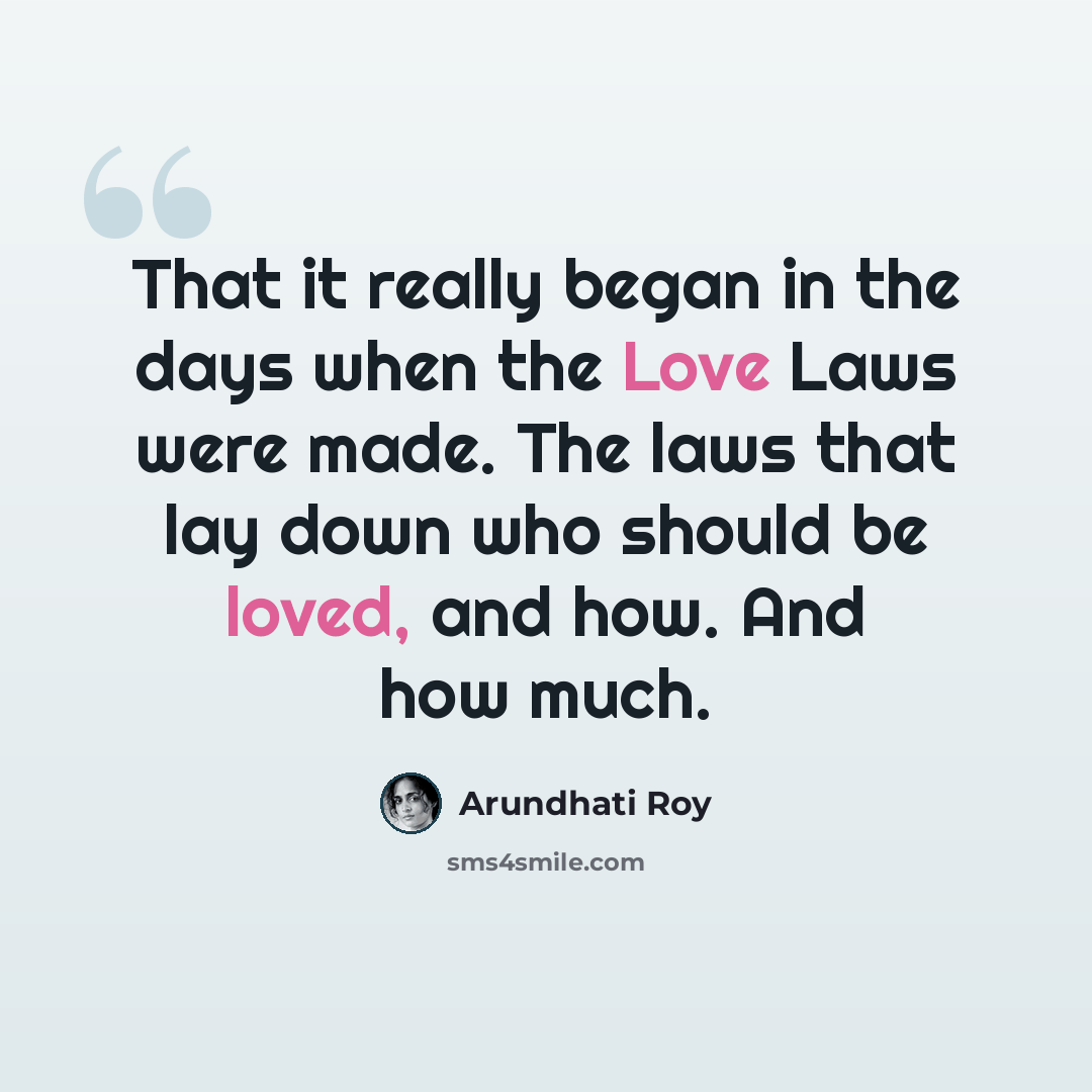 “That it really began in the days when the Love Laws were made. The laws that lay down who should be loved, and how. And how much.” quote by Arundhati Roy