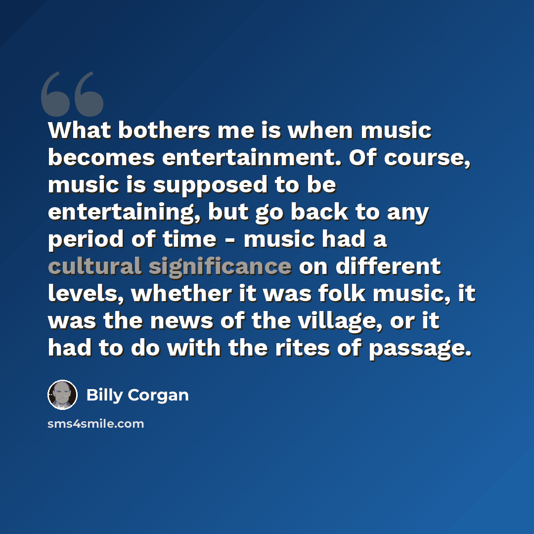 “What bothers me is when music becomes entertainment. Of course, music is supposed to be entertaining, but go back to any period of time - music had a cultural significance on different levels, whether it was folk music, it was the news of the village, or it had to do with the rites of passage.” quote by Billy Corgan