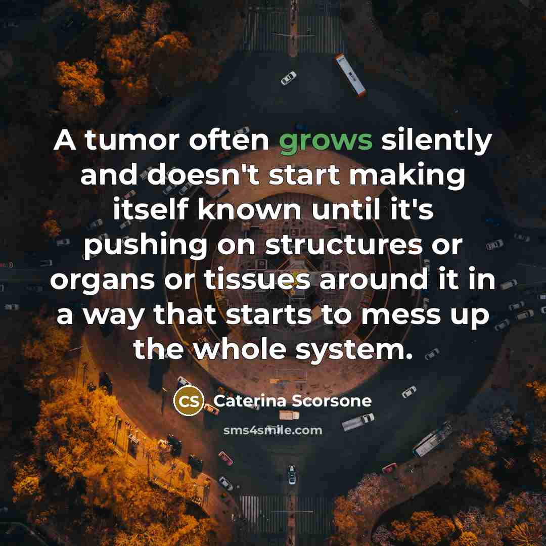“A tumor often grows silently and doesn't start making itself known until it's pushing on structures or organs or tissues around it in a way that starts to mess up the whole system.” quote by Caterina Scorsone