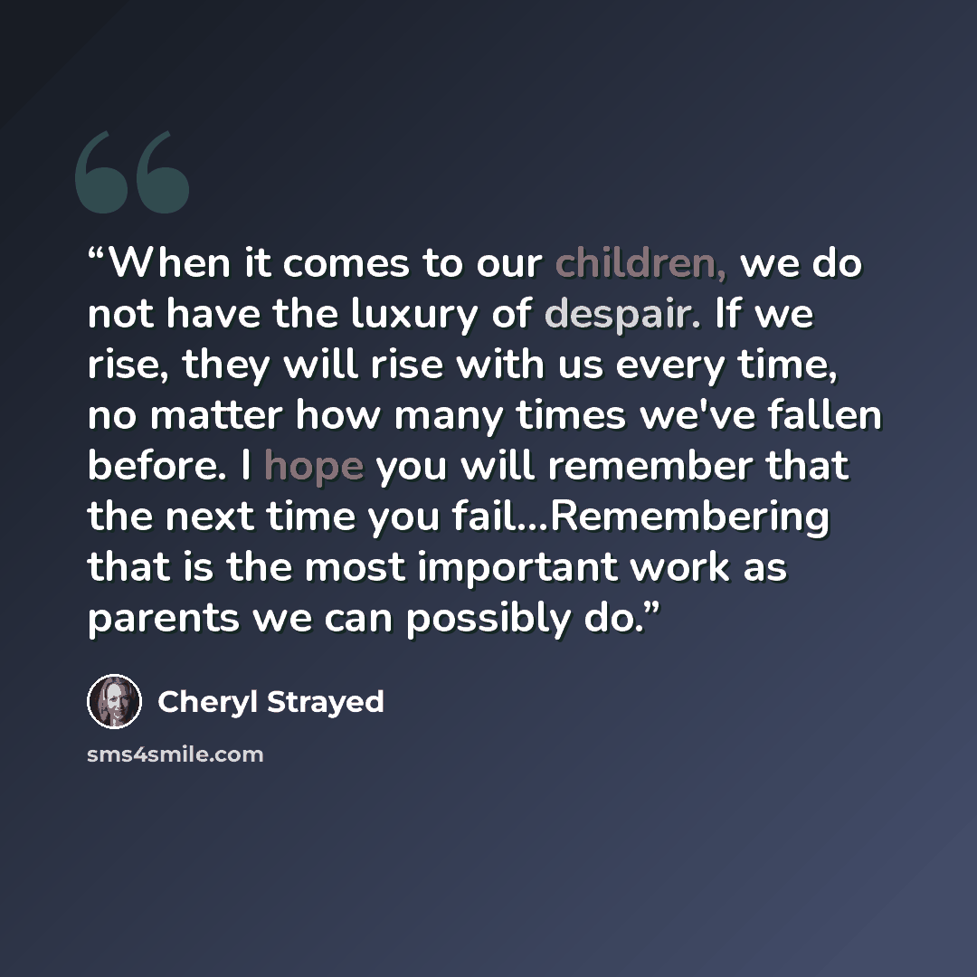 “When it comes to our children, we do not have the luxury of despair. If we rise, they will rise with us every time, no matter how many times we've fallen before. I hope you will remember that the next time you fail...Remembering that is the most important work as parents we can possibly do.” quote by Cheryl Strayed