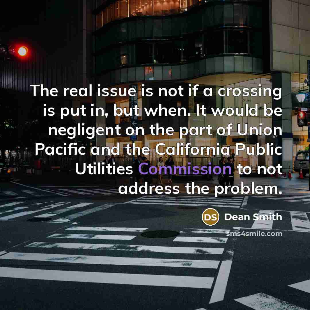 “The real issue is not if a crossing is put in, but when. It would be negligent on the part of Union Pacific and the California Public Utilities Commission to not address the problem.” quote by Dean Smith