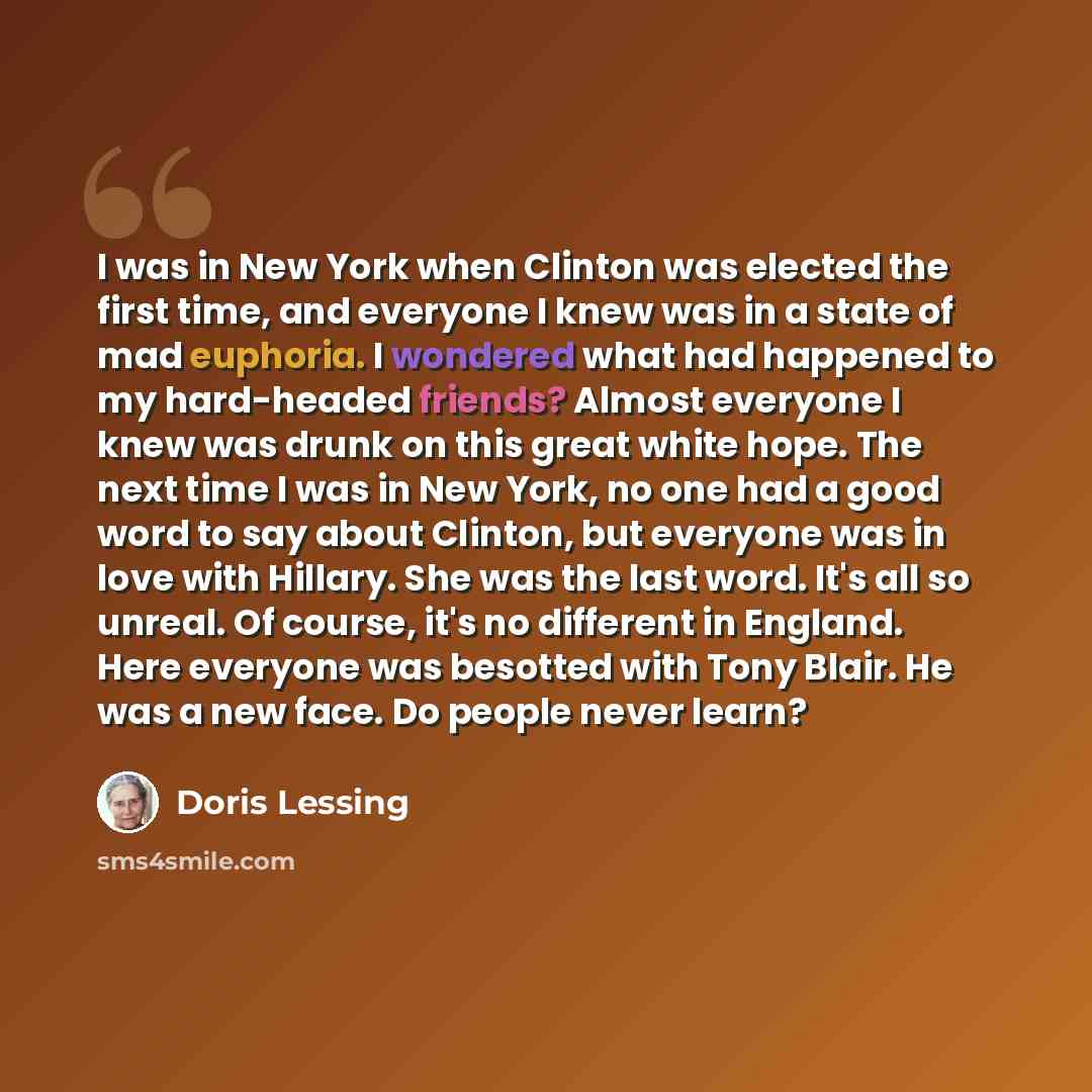 “I was in New York when Clinton was elected the first time, and everyone I knew was in a state of mad euphoria. I wondered what had happened to my hard-headed friends? Almost everyone I knew was drunk on this great white hope. The next time I was in New York, no one had a good word to say about…” quote by Doris Lessing