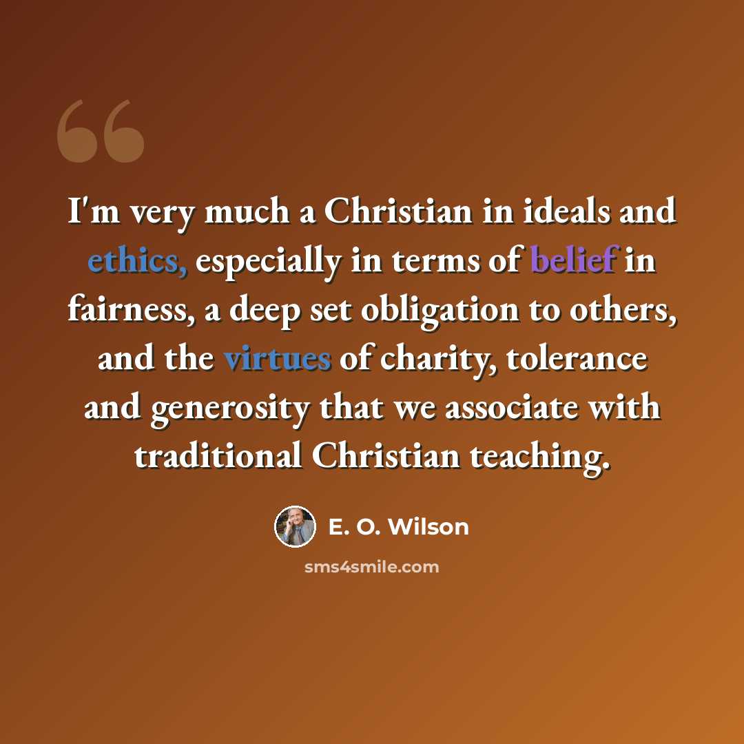 “I'm very much a Christian in ideals and ethics, especially in terms of belief in fairness, a deep set obligation to others, and the virtues of charity, tolerance and generosity that we associate with traditional Christian teaching.” quote by E. O. Wilson