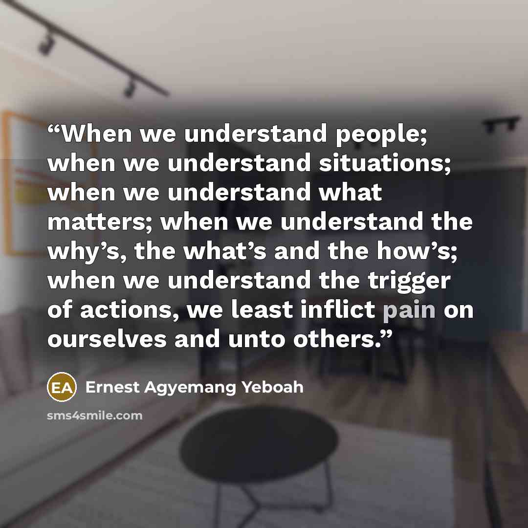 “When we understand people; when we understand situations; when we understand what matters; when we understand the why’s, the what’s and the how’s; when we understand the trigger of actions, we least inflict pain on ourselves and unto others.” quote by Ernest Agyemang Yeboah